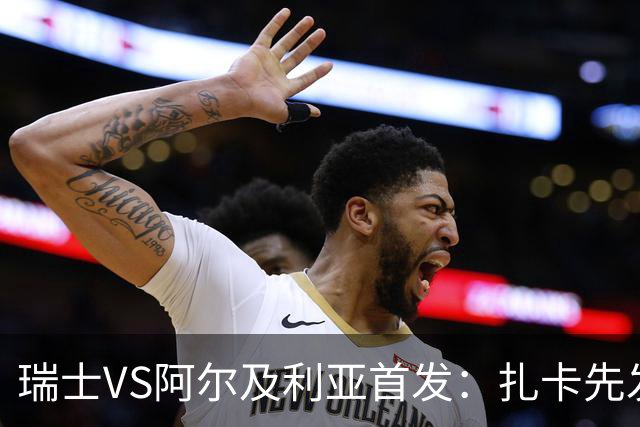 瑞士VS阿尔及利亚首发：扎卡先发 齐达内之子出战