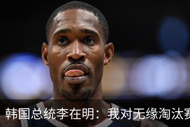 韩国总统李在明：我对无缘淘汰赛这个结果感到无比困惑和荒谬